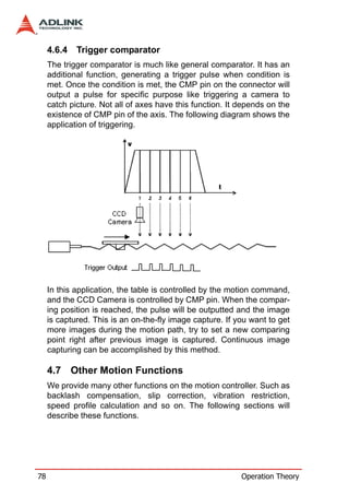 4.6.4   Trigger comparator
     The trigger comparator is much like general comparator. It has an
     additional function, generating a trigger pulse when condition is
     met. Once the condition is met, the CMP pin on the connector will
     output a pulse for specific purpose like triggering a camera to
     catch picture. Not all of axes have this function. It depends on the
     existence of CMP pin of the axis. The following diagram shows the
     application of triggering.




     In this application, the table is controlled by the motion command,
     and the CCD Camera is controlled by CMP pin. When the compar-
     ing position is reached, the pulse will be outputted and the image
     is captured. This is an on-the-fly image capture. If you want to get
     more images during the motion path, try to set a new comparing
     point right after previous image is captured. Continuous image
     capturing can be accomplished by this method.

     4.7 Other Motion Functions
     We provide many other functions on the motion controller. Such as
     backlash compensation, slip correction, vibration restriction,
     speed profile calculation and so on. The following sections will
     describe these functions.




78                                                         Operation Theory
 
