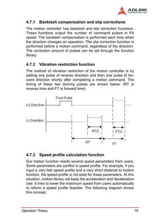 4.7.1   Backlash compensation and slip corrections
  The motion controller has backlash and slip correction functions.
  These functions output the number of command pulses in FA
  speed. The backlash compensation is performed each time when
  the direction changes on operation. The slip correction function is
  performed before a motion command, regardless of the direction.
  The correction amount of pulses can be set through the function
  library.

  4.7.2   Vibration restriction function
  The method of vibration restriction of the motion controller is by
  adding one pulse of reverse direction and then one pulse of for-
  ward direction shortly after completing a motion command. The
  timing of these two dummy pulses are shown below: (RT is
  reverse time and FT is forward time)




  4.7.3   Speed profile calculation function
  Our motion function needs several speed parameters from users.
  Some parameters are conflict in speed profile. For example, if you
  input a very fast speed profile and a very short distance to motion
  function, the speed profile is not exist for these parameters. At this
  situation, motion library will keep the acceleration and deceleration
  rate. It tries to lower the maximum speed from users automatically
  to reform a speed profile feasible. The following diagram shows
  this concept.




Operation Theory                                                           79
 