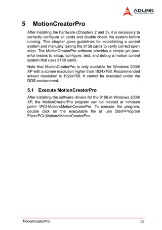 5      MotionCreatorPro
    After installing the hardware (Chapters 2 and 3), it is necessary to
    correctly configure all cards and double check the system before
    running. This chapter gives guidelines for establishing a control
    system and manually testing the 8158 cards to verify correct oper-
    ation. The MotionCreatorPro software provides a simple yet pow-
    erful means to setup, configure, test, and debug a motion control
    system that uses 8158 cards.
    Note that MotionCreatorPro is only available for Windows 2000/
    XP with a screen resolution higher than 1024x768. Recommended
    screen resolution is 1024x768. It cannot be executed under the
    DOS environment.

    5.1 Execute MotionCreatorPro
    After installing the software drivers for the 8158 in Windows 2000/
    XP, the MotionCreatorPro program can be located at <chosen
    path> PCI-MotionMotionCreatorPro. To execute the program,
    double click on the executable file or use Start>Program
    Files>PCI-Motion>MotionCreatorPro.




MotionCreatorPro                                                           85
 