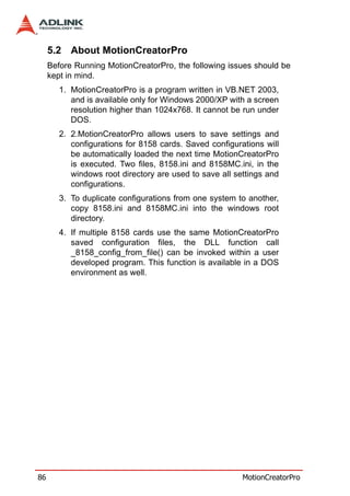 5.2 About MotionCreatorPro
     Before Running MotionCreatorPro, the following issues should be
     kept in mind.
        1. MotionCreatorPro is a program written in VB.NET 2003,
           and is available only for Windows 2000/XP with a screen
           resolution higher than 1024x768. It cannot be run under
           DOS.
        2. 2.MotionCreatorPro allows users to save settings and
           configurations for 8158 cards. Saved configurations will
           be automatically loaded the next time MotionCreatorPro
           is executed. Two files, 8158.ini and 8158MC.ini, in the
           windows root directory are used to save all settings and
           configurations.
        3. To duplicate configurations from one system to another,
           copy 8158.ini and 8158MC.ini into the windows root
           directory.
        4. If multiple 8158 cards use the same MotionCreatorPro
           saved configuration files, the DLL function call
           _8158_config_from_file() can be invoked within a user
           developed program. This function is available in a DOS
           environment as well.




86                                                       MotionCreatorPro
 