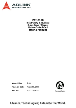 PCI-8158
                  High Density & Advanced
                   8-Axis Servo / Stepper
                   Motion Control Card
                    User’s Manual




 Manual Rev.      2.00

 Revision Date:   August 5, 2006

 Part No:         50-11139-1000




Advance Technologies; Automate the World.
 