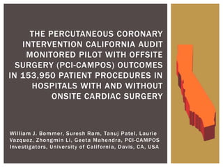 William J. Bommer, Suresh Ram, Tanuj Patel, Laurie
Vazquez, Zhongmin Li, Geeta Mahendra, PCI-CAMPOS
Investigators, University of California, Davis, CA, USA
THE PERCUTANEOUS CORONARY
INTERVENTION CALIFORNIA AUDIT
MONITORED PILOT WITH OFFSITE
SURGERY (PCI-CAMPOS) OUTCOMES
IN 153,950 PATIENT PROCEDURES IN
HOSPITALS WITH AND WITHOUT
ONSITE CARDIAC SURGERY
 
