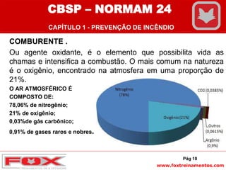 www.foxtreinamentos.com
Pág 10
COMBURENTE .
Ou agente oxidante, é o elemento que possibilita vida as
chamas e intensifica a combustão. O mais comum na natureza
é o oxigênio, encontrado na atmosfera em uma proporção de
21%.
O AR ATMOSFÉRICO É
COMPOSTO DE:
78,06% de nitrogênio;
21% de oxigênio;
0,03%de gás carbônico;
0,91% de gases raros e nobres.
CBSP – NORMAM 24
CAPÍTULO 1 - PREVENÇÃO DE INCÊNDIO
 