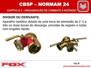 www.foxtreinamentos.com
DIVISOR OU DERIVANTE.
Aparelho metálico dotado de uma boca de admissão de 2 ½ e
três ou duas bocas de descarga, providas de registro e todas
com engates rápido.
Pág 38
CBSP – NORMAM 24
CAPÍTULO 3 - ORGANIZAÇÃO DE COMBATE A INCÊNDIO
 