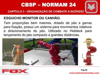 www.foxtreinamentos.com
ESGUICHO MONITOR OU CANHÃO.
Tem proporções bem maiores, dotado de pés e garras
para fixação, possui um sistema para movimentos rotativos
e direcionamento do jato. Utilizado no Helideck para
lançamento do jato compacto a grandes distâncias.
Pág 40
CBSP – NORMAM 24
CAPÍTULO 3 - ORGANIZAÇÃO DE COMBATE A INCÊNDIO
 