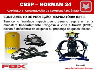 www.foxtreinamentos.com
EQUIPAMENTO DE PROTEÇÃO RESPIRATÓRIA (EPR).
Tem como finalidade impedir que o usuário respire em uma
atmosfera Imediatamente Perigosa a Vida e Saúde (IPVS),
devido à deficiência de oxigênio ou presença de gases tóxicos.
Pág. 40/41
CBSP – NORMAM 24
CAPÍTULO 3 - ORGANIZAÇÃO DE COMBATE A INCÊNDIO
 