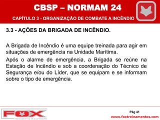 www.foxtreinamentos.com
3.3 - AÇÕES DA BRIGADA DE INCÊNDIO.
A Brigada de Incêndio é uma equipe treinada para agir em
situações de emergência na Unidade Marítima.
Após o alarme de emergência, a Brigada se reúne na
Estação de Incêndio e sob a coordenação do Técnico de
Segurança e/ou do Líder, que se equipam e se informam
sobre o tipo de emergência.
Pág 41
CBSP – NORMAM 24
CAPÍTULO 3 - ORGANIZAÇÃO DE COMBATE A INCÊNDIO
 