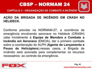 www.foxtreinamentos.com
AÇÃO DA BRIGADA DE INCÊNDIO EM CRASH NO
HELIDECK.
Conforme previsto na NORMAM-27, a ocorrência de
emergência envolvendo aeronave no Helideck (CRASH)
cabe inicialmente à Equipe de Manobra e Combate a
Incêndio em Aeronave (EMCIA), dar o primeiro combate
sobre a coordenação do ALPH (Agente de Lançamento e
Pouso de Helicóptero).nesses casos, a Brigada de
Incêndio será acionada para complementar os recursos
necessários ao controle da emergência.
Pág. 42
CBSP – NORMAM 24
CAPÍTULO 3 - ORGANIZAÇÃO DE COMBATE A INCÊNDIO
 