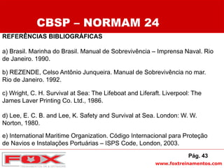 www.foxtreinamentos.com
REFERÊNCIAS BIBLIOGRÁFICAS
a) Brasil. Marinha do Brasil. Manual de Sobrevivência – Imprensa Naval. Rio
de Janeiro. 1990.
b) REZENDE, Celso Antônio Junqueira. Manual de Sobrevivência no mar.
Rio de Janeiro. 1992.
c) Wright, C. H. Survival at Sea: The Lifeboat and Liferaft. Liverpool: The
James Laver Printing Co. Ltd., 1986.
d) Lee, E. C. B. and Lee, K. Safety and Survival at Sea. London: W. W.
Norton, 1980.
e) International Maritime Organization. Código Internacional para Proteção
de Navios e Instalações Portuárias – ISPS Code, London, 2003.
CBSP – NORMAM 24
Pág. 43
 