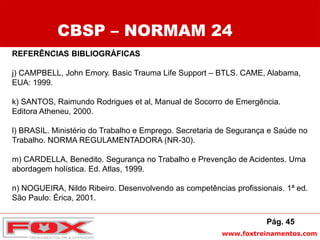 www.foxtreinamentos.com
REFERÊNCIAS BIBLIOGRÁFICAS
j) CAMPBELL, John Emory. Basic Trauma Life Support – BTLS. CAME, Alabama,
EUA: 1999.
k) SANTOS, Raimundo Rodrigues et al, Manual de Socorro de Emergência.
Editora Atheneu, 2000.
l) BRASIL. Ministério do Trabalho e Emprego. Secretaria de Segurança e Saúde no
Trabalho. NORMA REGULAMENTADORA (NR-30).
m) CARDELLA, Benedito. Segurança no Trabalho e Prevenção de Acidentes. Uma
abordagem holística. Ed. Atlas, 1999.
n) NOGUEIRA, Nildo Ribeiro. Desenvolvendo as competências profissionais. 1ª ed.
São Paulo: Érica, 2001.
CBSP – NORMAM 24
Pág. 45
 