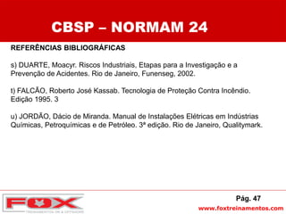 www.foxtreinamentos.com
REFERÊNCIAS BIBLIOGRÁFICAS
s) DUARTE, Moacyr. Riscos Industriais, Etapas para a Investigação e a
Prevenção de Acidentes. Rio de Janeiro, Funenseg, 2002.
t) FALCÃO, Roberto José Kassab. Tecnologia de Proteção Contra Incêndio.
Edição 1995. 3
u) JORDÃO, Dácio de Miranda. Manual de Instalações Elétricas em Indústrias
Químicas, Petroquímicas e de Petróleo. 3ª edição. Rio de Janeiro, Qualitymark.
CBSP – NORMAM 24
Pág. 47
 
