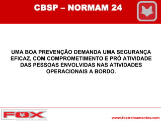 www.foxtreinamentos.com
UMA BOA PREVENÇÃO DEMANDA UMA SEGURANÇA
EFICAZ, COM COMPROMETIMENTO E PRÓ ATIVIDADE
DAS PESSOAS ENVOLVIDAS NAS ATIVIDADES
OPERACIONAIS A BORDO.
CBSP – NORMAM 24
 