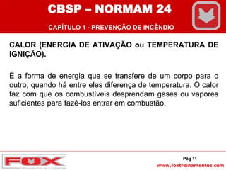 www.foxtreinamentos.com
CALOR (ENERGIA DE ATIVAÇÃO ou TEMPERATURA DE
IGNIÇÃO).
É a forma de energia que se transfere de um corpo para o
outro, quando há entre eles diferença de temperatura. O calor
faz com que os combustíveis desprendam gases ou vapores
suficientes para fazê-los entrar em combustão.
Pág 11
CBSP – NORMAM 24
CAPÍTULO 1 - PREVENÇÃO DE INCÊNDIO
 