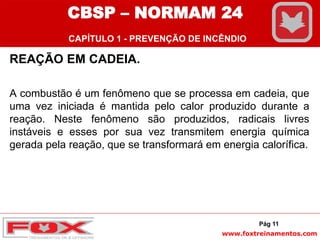 www.foxtreinamentos.com
REAÇÃO EM CADEIA.
A combustão é um fenômeno que se processa em cadeia, que
uma vez iniciada é mantida pelo calor produzido durante a
reação. Neste fenômeno são produzidos, radicais livres
instáveis e esses por sua vez transmitem energia química
gerada pela reação, que se transformará em energia calorífica.
Pág 11
CBSP – NORMAM 24
CAPÍTULO 1 - PREVENÇÃO DE INCÊNDIO
 