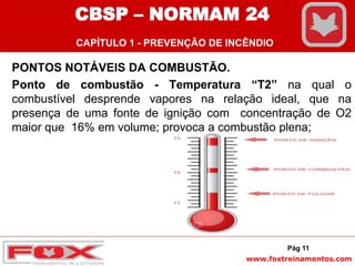 www.foxtreinamentos.com
PONTOS NOTÁVEIS DA COMBUSTÃO.
Ponto de combustão - Temperatura “T2” na qual o
combustível desprende vapores na relação ideal, que na
presença de uma fonte de ignição com concentração de O2
maior que 16% em volume; provoca a combustão plena;
Pág 11
CBSP – NORMAM 24
CAPÍTULO 1 - PREVENÇÃO DE INCÊNDIO
 