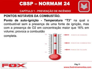 www.foxtreinamentos.com
PONTOS NOTÁVEIS DA COMBUSTÃO.
Ponto de auto-ignição - Temperatura “T3” na qual o
combustível sem a presença de uma fonte de ignição, mas
com a presença de O2 em concentração maior que 16% em
volume; provoca a combustão
completa.
Pág 11
CBSP – NORMAM 24
CAPÍTULO 1 - PREVENÇÃO DE INCÊNDIO
 