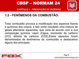www.foxtreinamentos.com
1.2 - FENÔMENOS DA COMBUSTÃO.
Toda combustão provoca a modificação dos aspectos físicos
e químicos dos corpos, e tem como resultado uma mistura de
gases altamente aquecidos, que varia de acordo com a sua
composição química: vapor d’água, monóxido de carbono
(CO), dióxido de carbono (CO2).Esses aspectos foram
denominados de fenômenos da combustão e destacamos
alguns dos principais:
Pág 13
CBSP – NORMAM 24
CAPÍTULO 1 - PREVENÇÃO DE INCÊNDIO
 