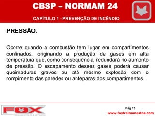 www.foxtreinamentos.com
PRESSÃO.
Ocorre quando a combustão tem lugar em compartimentos
confinados, originando a produção de gases em alta
temperatura que, como consequência, redundará no aumento
de pressão. O escapamento desses gases poderá causar
queimaduras graves ou até mesmo explosão com o
rompimento das paredes ou anteparas dos compartimentos.
Pág 13
CBSP – NORMAM 24
CAPÍTULO 1 - PREVENÇÃO DE INCÊNDIO
 