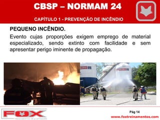 www.foxtreinamentos.com
PEQUENO INCÊNDIO.
Evento cujas proporções exigem emprego de material
especializado, sendo extinto com facilidade e sem
apresentar perigo iminente de propagação.
Pág 14
CBSP – NORMAM 24
CAPÍTULO 1 - PREVENÇÃO DE INCÊNDIO
 