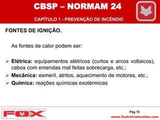 www.foxtreinamentos.com
FONTES DE IGNIÇÃO.
As fontes de calor podem ser:
 Elétrica: equipamentos elétricos (curtos e arcos voltaicos),
cabos com emendas mal feitas sobrecarga, etc.;
 Mecânica: esmeril, atritos, aquecimento de motores, etc.;
 Química: reações químicas exotérmicas
Pág 15
CBSP – NORMAM 24
CAPÍTULO 1 - PREVENÇÃO DE INCÊNDIO
 