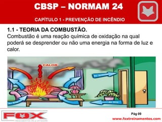 www.foxtreinamentos.com
Pág 09
1.1 - TEORIA DA COMBUSTÃO.
Combustão é uma reação química de oxidação na qual
poderá se desprender ou não uma energia na forma de luz e
calor.
CBSP – NORMAM 24
CAPÍTULO 1 - PREVENÇÃO DE INCÊNDIO
 