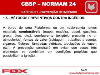 www.foxtreinamentos.com
1.5 - MÉTODOS PREVENTIVOS CONTRA INCÊDIOS.
A bordo de uma Plataforma ou um navio-sonda temos
materiais combustíveis (roupa, madeira, papel, gasolina,
graxa, óleo, etc.), comburente (oxigênio presente no ar
atmosférico), fontes de calor (soldagem , trabalhos a quente,
cigarros, fósforos, lâmpadas elétricas, tubulações de vapor,
etc.). A prevenção consistirá em evitar que esses três
elementos se combinem em condições propícias que
possibilitem a ignição.
Pág 17
CBSP – NORMAM 24
CAPÍTULO 1 - PREVENÇÃO DE INCÊNDIO
 