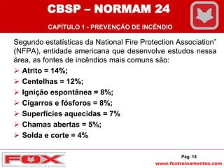 www.foxtreinamentos.com
Segundo estatísticas da National Fire Protection Association”
(NFPA), entidade americana que desenvolve estudos nessa
área, as fontes de incêndios mais comuns são:
 Atrito = 14%;
 Centelhas = 12%;
 Ignição espontânea = 8%;
 Cigarros e fósforos = 8%;
 Superfícies aquecidas = 7%
 Chamas abertas = 5%;
 Solda e corte = 4%
Pág. 18
CBSP – NORMAM 24
CAPÍTULO 1 - PREVENÇÃO DE INCÊNDIO
 