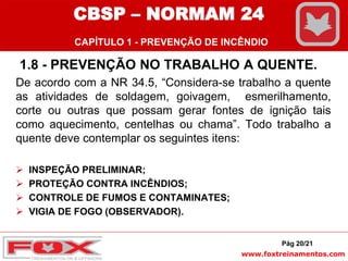 www.foxtreinamentos.com
1.8 - PREVENÇÃO NO TRABALHO A QUENTE.
De acordo com a NR 34.5, “Considera-se trabalho a quente
as atividades de soldagem, goivagem, esmerilhamento,
corte ou outras que possam gerar fontes de ignição tais
como aquecimento, centelhas ou chama”. Todo trabalho a
quente deve contemplar os seguintes itens:
 INSPEÇÃO PRELIMINAR;
 PROTEÇÃO CONTRA INCÊNDIOS;
 CONTROLE DE FUMOS E CONTAMINATES;
 VIGIA DE FOGO (OBSERVADOR).
Pág 20/21
CBSP – NORMAM 24
CAPÍTULO 1 - PREVENÇÃO DE INCÊNDIO
 