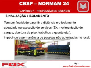 www.foxtreinamentos.com
SINALIZAÇÃO / ISOLAMENTO
Tem por finalidade garantir a distância e o isolamento
adequado na execução de serviços (Ex: movimentação de
cargas, abertura de piso, trabalhos a quente etc.),
impedindo a permanência de pessoas não autorizadas no local.
Pág 21
CBSP – NORMAM 24
CAPÍTULO 1 - PREVENÇÃO DE INCÊNDIO
 