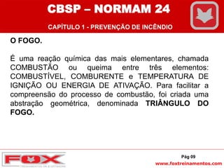 www.foxtreinamentos.com
O FOGO.
É uma reação química das mais elementares, chamada
COMBUSTÃO ou queima entre três elementos:
COMBUSTÍVEL, COMBURENTE e TEMPERATURA DE
IGNIÇÃO OU ENERGIA DE ATIVAÇÃO. Para facilitar a
compreensão do processo de combustão, foi criada uma
abstração geométrica, denominada TRIÂNGULO DO
FOGO.
Pág 09
CBSP – NORMAM 24
CAPÍTULO 1 - PREVENÇÃO DE INCÊNDIO
 