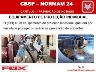 www.foxtreinamentos.com
EQUIPAMENTO DE PROTEÇÃO INDIVIDUAL
.
O (EPI) é um equipamento de proteção individual que tem por
finalidade proteger o usuário na prevenção de acidentes.
Pág 22
CBSP – NORMAM 24
CAPÍTULO 1 - PREVENÇÃO DE INCÊNDIO
 