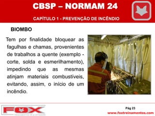 www.foxtreinamentos.com
BIOMBO
Tem por finalidade bloquear as
fagulhas e chamas, provenientes
de trabalhos a quente (exemplo -
corte, solda e esmerilhamento),
impedindo que as mesmas
atinjam materiais combustíveis,
evitando, assim, o início de um
incêndio.
Pág 23
CBSP – NORMAM 24
CAPÍTULO 1 - PREVENÇÃO DE INCÊNDIO
 