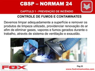 www.foxtreinamentos.com
Pág 23
CONTROLE DE FUMOS E CONTAMINATES
Devemos limpar adequadamente a superfície e remover os
produtos de limpeza utilizado, providenciar renovação do ar
afim de eliminar gases, vapores e fumos gerados durante o
trabalho, através de sistema de ventilação e exaustão.
CBSP – NORMAM 24
CAPÍTULO 1 - PREVENÇÃO DE INCÊNDIO
 