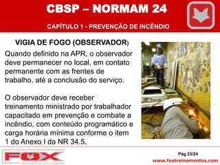 www.foxtreinamentos.com
Pág 23/24
VIGIA DE FOGO (OBSERVADOR)
Quando definido na APR, o observador
deve permanecer no local, em contato
permanente com as frentes de
trabalho, até a conclusão do serviço.
O observador deve receber
treinamento ministrado por trabalhador
capacitado em prevenção e combate a
incêndio, com conteúdo programático e
carga horária mínima conforme o item
1 do Anexo I da NR 34.5.
CBSP – NORMAM 24
CAPÍTULO 1 - PREVENÇÃO DE INCÊNDIO
 