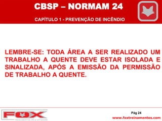 www.foxtreinamentos.com
LEMBRE-SE: TODA ÁREA A SER REALIZADO UM
TRABALHO A QUENTE DEVE ESTAR ISOLADA E
SINALIZADA, APÓS A EMISSÃO DA PERMISSÃO
DE TRABALHO A QUENTE.
Pág 24
CBSP – NORMAM 24
CAPÍTULO 1 - PREVENÇÃO DE INCÊNDIO
 
