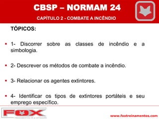 www.foxtreinamentos.com
TÓPICOS:
 1- Discorrer sobre as classes de incêndio e a
simbologia.
 2- Descrever os métodos de combate a incêndio.
 3- Relacionar os agentes extintores.
 4- Identificar os tipos de extintores portáteis e seu
emprego específico.
CBSP – NORMAM 24
CAPÍTULO 2 - COMBATE A INCÊNDIO
 