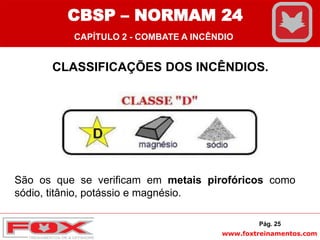 www.foxtreinamentos.com
CLASSIFICAÇÕES DOS INCÊNDIOS.
São os que se verificam em metais pirofóricos como
sódio, titânio, potássio e magnésio.
Pág. 25
CBSP – NORMAM 24
CAPÍTULO 2 - COMBATE A INCÊNDIO
 