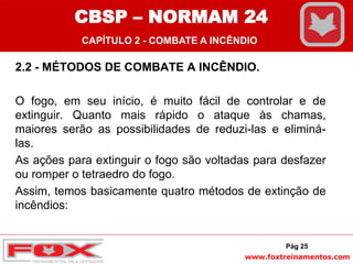 www.foxtreinamentos.com
2.2 - MÉTODOS DE COMBATE A INCÊNDIO.
O fogo, em seu início, é muito fácil de controlar e de
extinguir. Quanto mais rápido o ataque às chamas,
maiores serão as possibilidades de reduzi-las e eliminá-
las.
As ações para extinguir o fogo são voltadas para desfazer
ou romper o tetraedro do fogo.
Assim, temos basicamente quatro métodos de extinção de
incêndios:
Pág 25
CBSP – NORMAM 24
CAPÍTULO 2 - COMBATE A INCÊNDIO
 