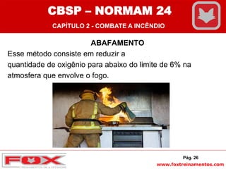 www.foxtreinamentos.com
ABAFAMENTO
Esse método consiste em reduzir a
quantidade de oxigênio para abaixo do limite de 6% na
atmosfera que envolve o fogo.
Pág. 26
CBSP – NORMAM 24
CAPÍTULO 2 - COMBATE A INCÊNDIO
 