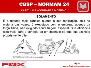 www.foxtreinamentos.com
ISOLAMENTO
É o método mais simples quanto a sua realização, pois na
maioria das vezes, é executado com o emprego apenas da
força física, não exigindo aparelhagem especial. Sua eficiência
está mais para o controle de um incêndio do que sua extinção
propriamente dita.
Pág. 26
CBSP – NORMAM 24
CAPÍTULO 2 - COMBATE A INCÊNDIO
 