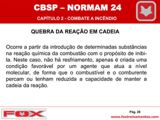 www.foxtreinamentos.com
QUEBRA DA REAÇÃO EM CADEIA
Ocorre a partir da introdução de determinadas substâncias
na reação química da combustão com o propósito de inibi-
la. Neste caso, não há resfriamento, apenas é criada uma
condição favorável por um agente que atua a nível
molecular, de forma que o combustível e o comburente
percam ou tenham reduzida a capacidade de manter a
cadeia da reação.
Pág. 26
CBSP – NORMAM 24
CAPÍTULO 2 - COMBATE A INCÊNDIO
 