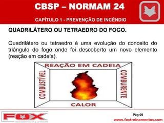 www.foxtreinamentos.com
QUADRILÁTERO OU TETRAEDRO DO FOGO.
Quadrilátero ou tetraedro é uma evolução do conceito do
triângulo do fogo onde foi descoberto um novo elemento
(reação em cadeia).
Pág 09
CBSP – NORMAM 24
CAPÍTULO 1 - PREVENÇÃO DE INCÊNDIO
 