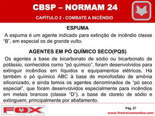 www.foxtreinamentos.com
ESPUMA
A espuma é um agente indicado para extinção de incêndio classe
“B”, em especial os de grande vulto.
AGENTES EM PÓ QUÍMICO SECO(PQS)
Os agentes a base de bicarbonato de sódio ou bicarbonato de
potássio, conhecidos como “pó químico”, foram desenvolvidos para
extinguir incêndios em líquidos e equipamentos elétricos. Há
também o pó químico ABC à base de monofosfato de amônia
siliconizado, e ainda temos os agentes denominados de “pó seco
especial”, que foram desenvolvidos especialmente para incêndios
em metais brancos (classe “D”), a base de cloreto de sódio e
extinguem, principalmente por abafamento.
Pág. 27
CBSP – NORMAM 24
CAPÍTULO 2 - COMBATE A INCÊNDIO
 