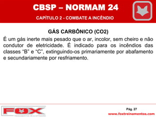 www.foxtreinamentos.com
GÁS CARBÔNICO (CO2)
É um gás inerte mais pesado que o ar, incolor, sem cheiro e não
condutor de eletricidade. É indicado para os incêndios das
classes “B” e “C”, extinguindo-os primariamente por abafamento
e secundariamente por resfriamento.
Pág. 27
CBSP – NORMAM 24
CAPÍTULO 2 - COMBATE A INCÊNDIO
 