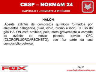 www.foxtreinamentos.com
HALON
Agente extintor de compostos químicos formados por
elementos halogênios (flúor, cloro, bromo e iodo). O uso do
gás HALON está proibido, pois, afeta gravemente a camada
de ozônio de nosso planeta, devido CFC
(CLOROFLUORCARBONETO), que faz parte da sua
composição química.
Pág 27
CBSP – NORMAM 24
CAPÍTULO 2 - COMBATE A INCÊNDIO
 