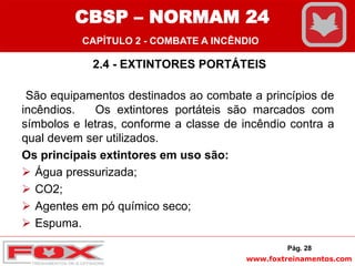 www.foxtreinamentos.com
2.4 - EXTINTORES PORTÁTEIS
São equipamentos destinados ao combate a princípios de
incêndios. Os extintores portáteis são marcados com
símbolos e letras, conforme a classe de incêndio contra a
qual devem ser utilizados.
Os principais extintores em uso são:
 Água pressurizada;
 CO2;
 Agentes em pó químico seco;
 Espuma.
Pág. 28
CBSP – NORMAM 24
CAPÍTULO 2 - COMBATE A INCÊNDIO
 