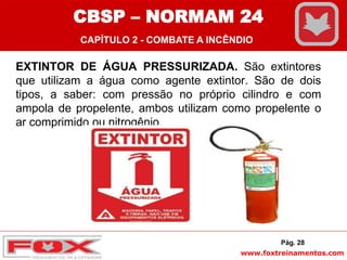 www.foxtreinamentos.com
EXTINTOR DE ÁGUA PRESSURIZADA. São extintores
que utilizam a água como agente extintor. São de dois
tipos, a saber: com pressão no próprio cilindro e com
ampola de propelente, ambos utilizam como propelente o
ar comprimido ou nitrogênio.
Pág. 28
CBSP – NORMAM 24
CAPÍTULO 2 - COMBATE A INCÊNDIO
 