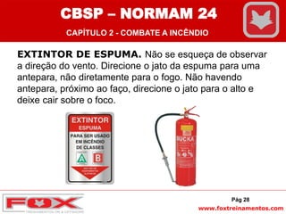 www.foxtreinamentos.com
EXTINTOR DE ESPUMA. Não se esqueça de observar
a direção do vento. Direcione o jato da espuma para uma
antepara, não diretamente para o fogo. Não havendo
antepara, próximo ao faço, direcione o jato para o alto e
deixe cair sobre o foco.
Pág 28
CBSP – NORMAM 24
CAPÍTULO 2 - COMBATE A INCÊNDIO
 
