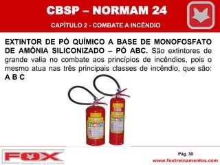 www.foxtreinamentos.com
EXTINTOR DE PÓ QUÍMICO A BASE DE MONOFOSFATO
DE AMÔNIA SILICONIZADO – PÓ ABC. São extintores de
grande valia no combate aos princípios de incêndios, pois o
mesmo atua nas três principais classes de incêndio, que são:
A B C
Pág. 30
CBSP – NORMAM 24
CAPÍTULO 2 - COMBATE A INCÊNDIO
 