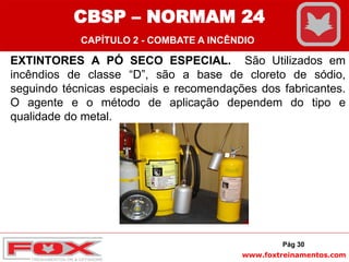 www.foxtreinamentos.com
EXTINTORES A PÓ SECO ESPECIAL. São Utilizados em
incêndios de classe “D”, são a base de cloreto de sódio,
seguindo técnicas especiais e recomendações dos fabricantes.
O agente e o método de aplicação dependem do tipo e
qualidade do metal.
Pág 30
CBSP – NORMAM 24
CAPÍTULO 2 - COMBATE A INCÊNDIO
 
